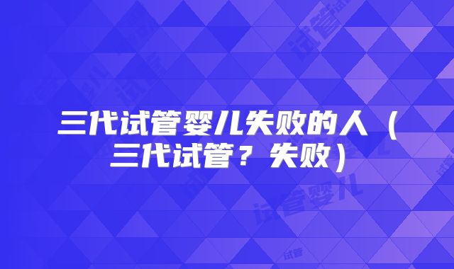 三代试管婴儿失败的人（三代试管？失败）