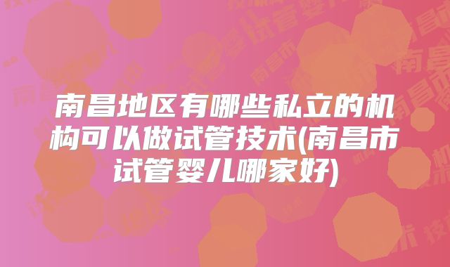南昌地区有哪些私立的机构可以做试管技术(南昌市试管婴儿哪家好)