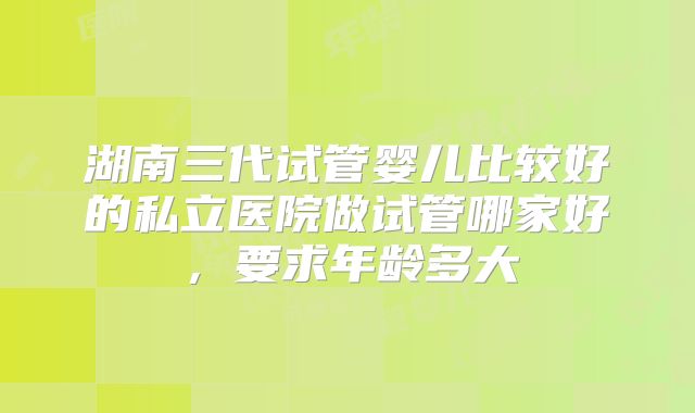 湖南三代试管婴儿比较好的私立医院做试管哪家好,要求年龄多大