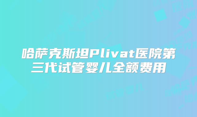 哈萨克斯坦Plivat医院第三代试管婴儿全额费用