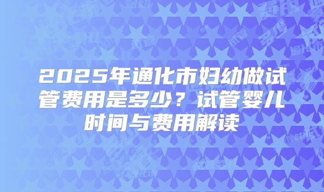 2025年通化市妇幼做试管费用是多少?试管婴儿时间与费用解读