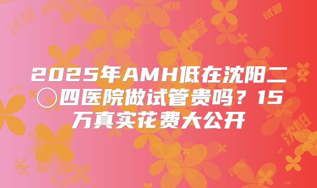 2025年AMH低在沈阳二〇四医院做试管贵吗？15万真实花费大公开