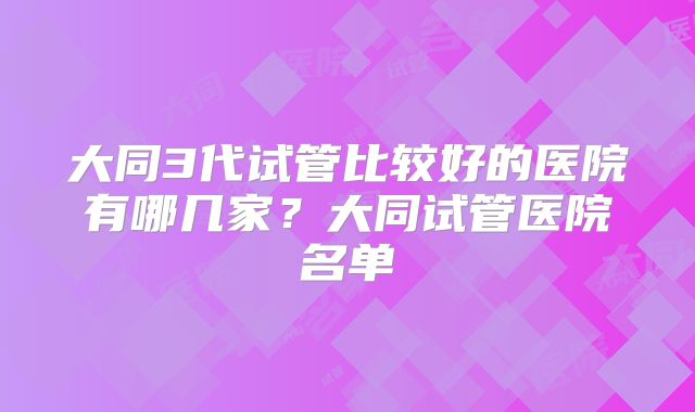大同3代试管比较好的医院有哪几家？大同试管医院名单