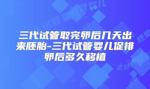三代试管取完卵后几天出来胚胎-三代试管婴儿促排卵后多久移植