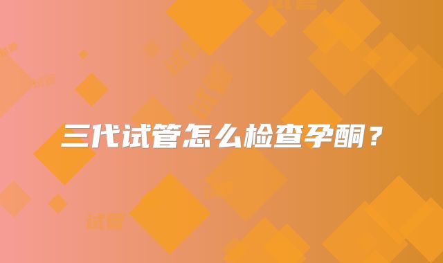 三代试管怎么检查孕酮？