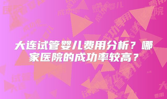 大连试管婴儿费用分析？哪家医院的成功率较高？