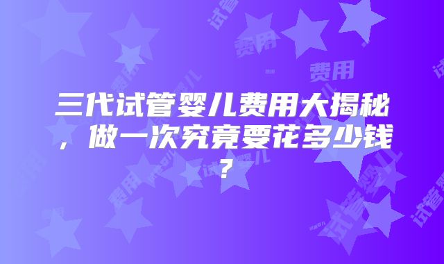 三代试管婴儿费用大揭秘，做一次究竟要花多少钱？