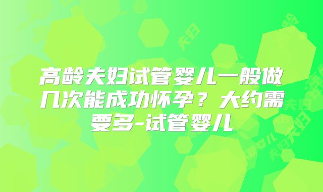 高龄夫妇试管婴儿一般做几次能成功怀孕？大约需要多-试管婴儿