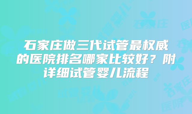 石家庄做三代试管最权威的医院排名哪家比较好？附详细试管婴儿流程