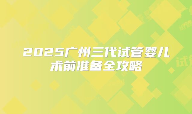 2025广州三代试管婴儿术前准备全攻略