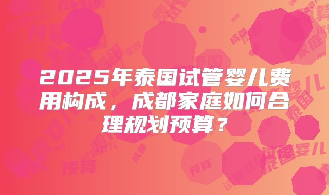 2025年泰国试管婴儿费用构成，成都家庭如何合理规划预算？