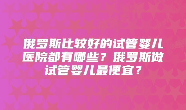 俄罗斯比较好的试管婴儿医院都有哪些？俄罗斯做试管婴儿最便宜？