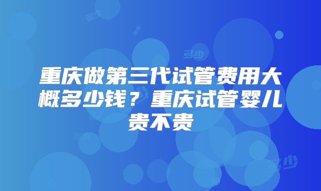 重庆做第三代试管费用大概多少钱?重庆试管婴儿贵不贵