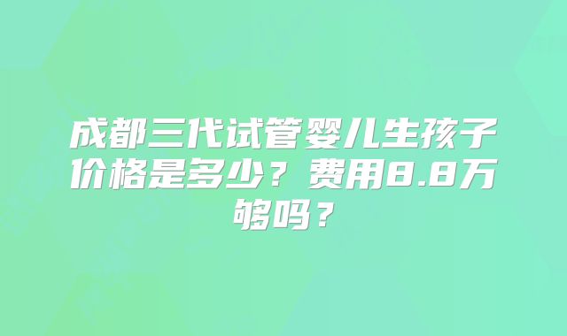 成都三代试管婴儿生孩子价格是多少？费用8.8万够吗？