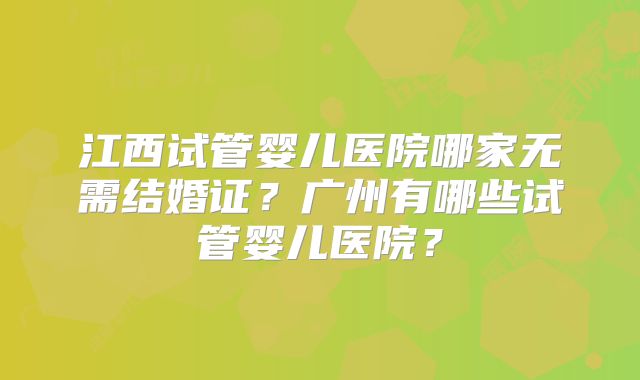 江西试管婴儿医院哪家无需结婚证？广州有哪些试管婴儿医院？