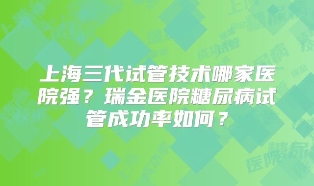 上海三代试管技术哪家医院强?瑞金医院糖尿病试管成功率如何?