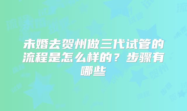 未婚去贺州做三代试管的流程是怎么样的？步骤有哪些