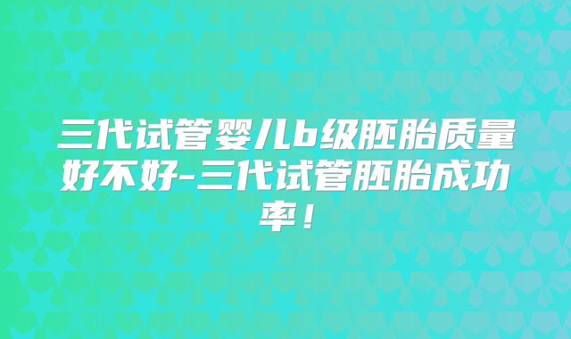 三代试管婴儿b级胚胎质量好不好-三代试管胚胎成功率！