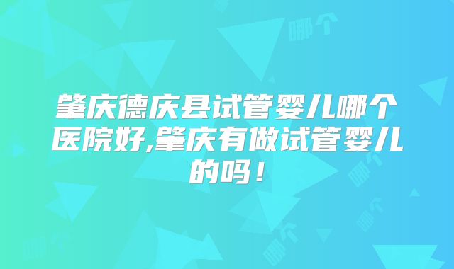 肇庆德庆县试管婴儿哪个医院好,肇庆有做试管婴儿的吗！
