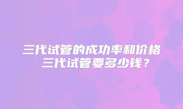三代试管的成功率和价格 三代试管要多少钱？