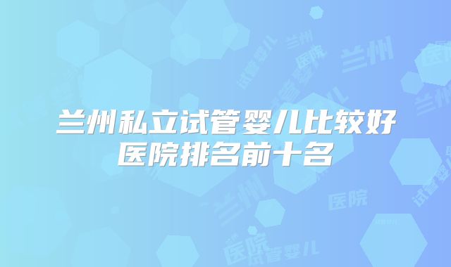 兰州私立试管婴儿比较好医院排名前十名