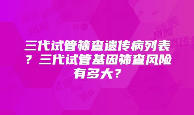 三代试管筛查遗传病列表？三代试管基因筛查风险有多大？