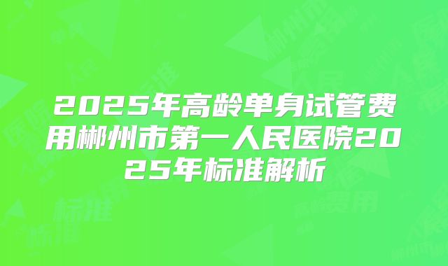 2025年高龄单身试管费用郴州市第一人民医院2025年标准解析