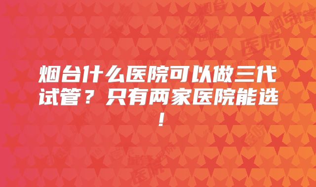 烟台什么医院可以做三代试管？只有两家医院能选！