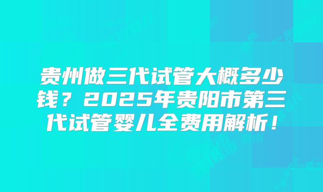 贵州做三代试管大概多少钱？2025年贵阳市第三代试管婴儿全费用解析！