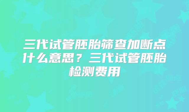 三代试管胚胎筛查加断点什么意思？三代试管胚胎检测费用