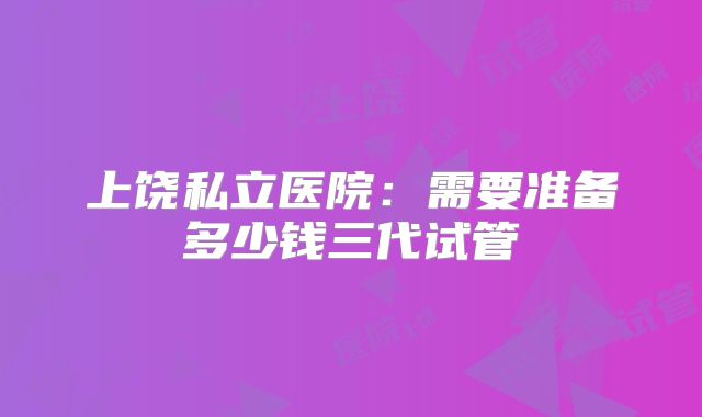 上饶私立医院：需要准备多少钱三代试管