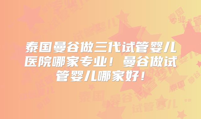 泰国曼谷做三代试管婴儿医院哪家专业!曼谷做试管婴儿哪家好!