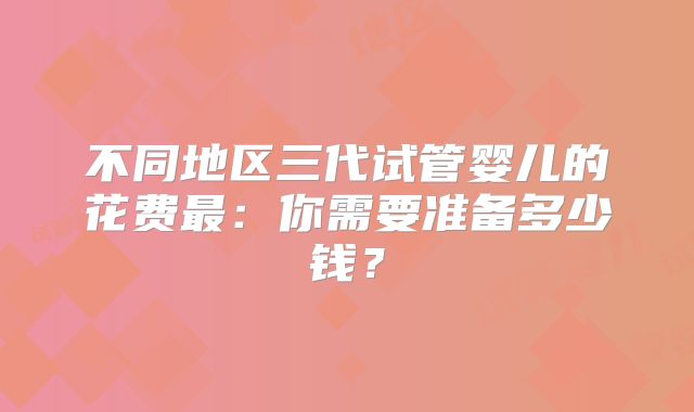 不同地区三代试管婴儿的花费最：你需要准备多少钱？