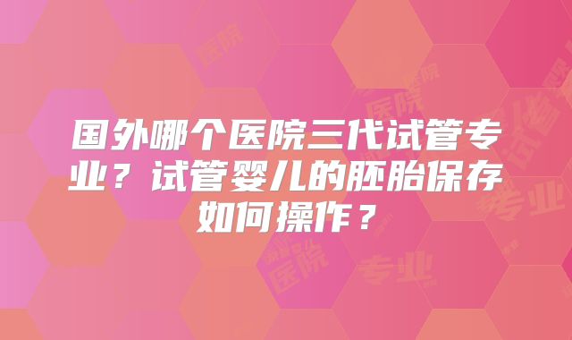 国外哪个医院三代试管专业？试管婴儿的胚胎保存如何操作？