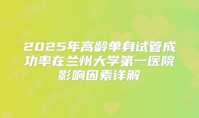 2025年高龄单身试管成功率在兰州大学第一医院影响因素详解