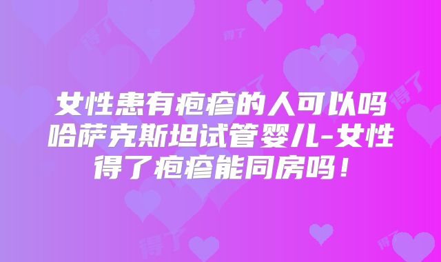女性患有疱疹的人可以吗哈萨克斯坦试管婴儿-女性得了疱疹能同房吗！