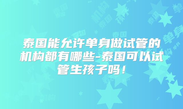 泰国能允许单身做试管的机构都有哪些-泰国可以试管生孩子吗！