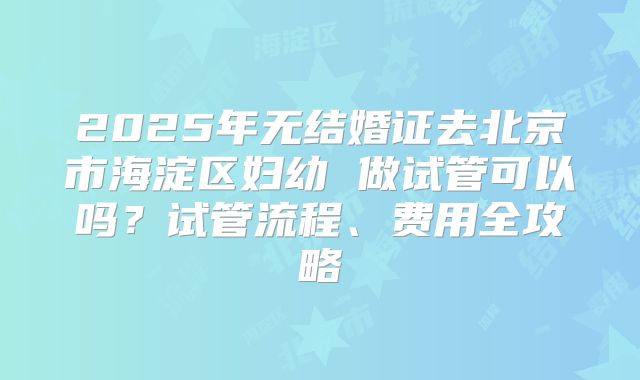 2025年无结婚证去北京市海淀区妇幼 做试管可以吗？试管流程、费用全攻略