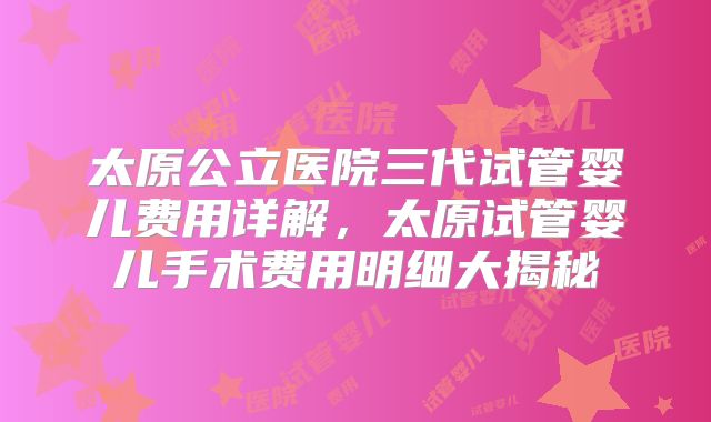 太原公立医院三代试管婴儿费用详解，太原试管婴儿手术费用明细大揭秘