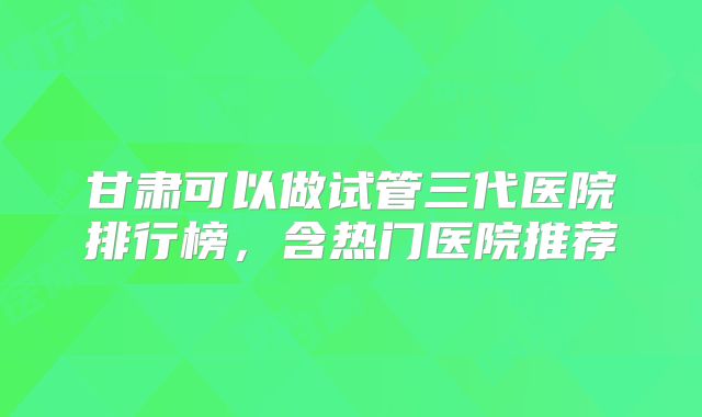 甘肃可以做试管三代医院排行榜，含热门医院推荐