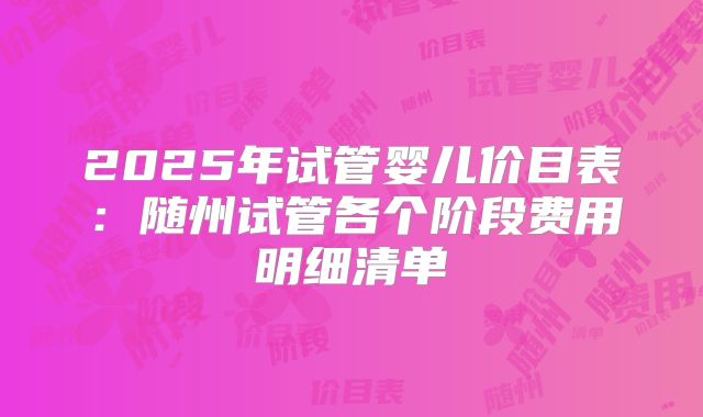 2025年试管婴儿价目表：随州试管各个阶段费用明细清单
