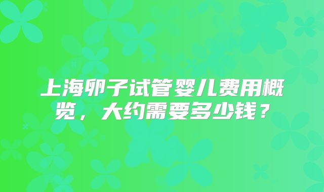 上海卵子试管婴儿费用概览，大约需要多少钱？