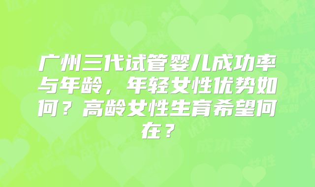广州三代试管婴儿成功率与年龄，年轻女性优势如何？高龄女性生育希望何在？