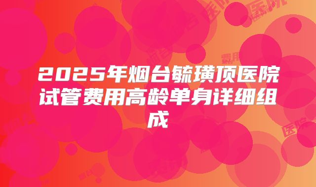2025年烟台毓璜顶医院试管费用高龄单身详细组成