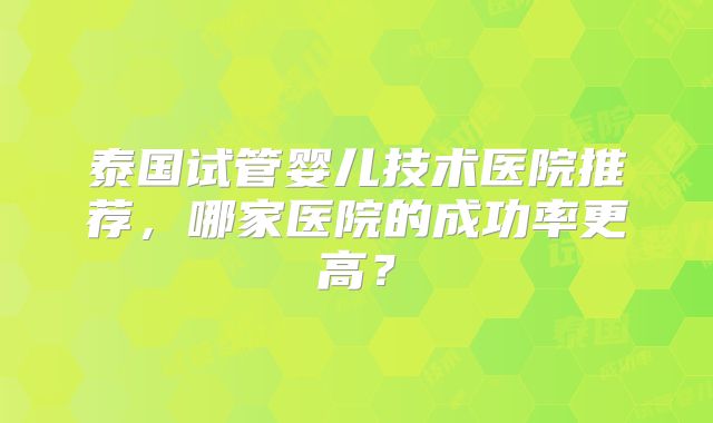 泰国试管婴儿技术医院推荐，哪家医院的成功率更高？