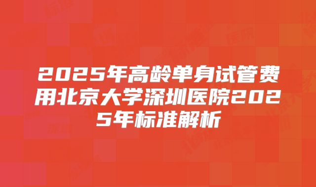 2025年高龄单身试管费用北京大学深圳医院2025年标准解析