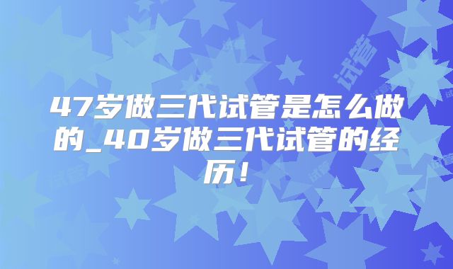 47岁做三代试管是怎么做的_40岁做三代试管的经历！