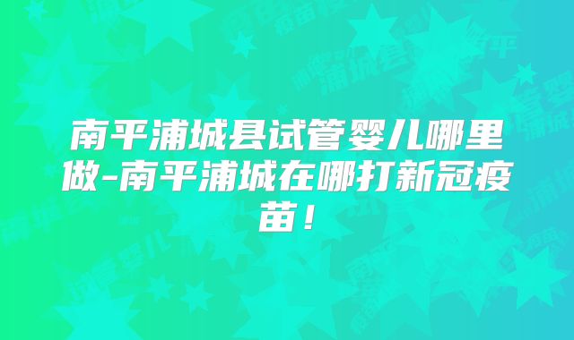 南平浦城县试管婴儿哪里做-南平浦城在哪打新冠疫苗！