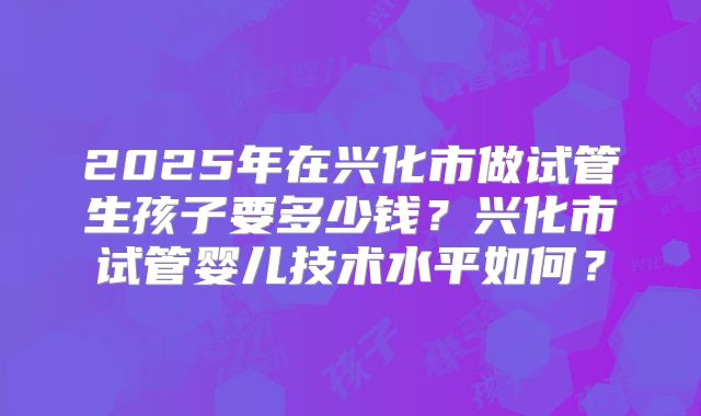 2025年在兴化市做试管生孩子要多少钱？兴化市试管婴儿技术水平如何？