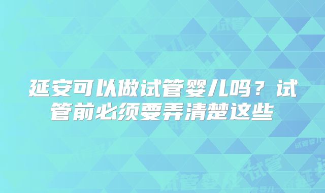 延安可以做试管婴儿吗?试管前必须要弄清楚这些